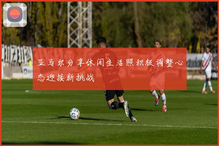 亚马尔分享休闲生活照积极调整心态迎接新挑战