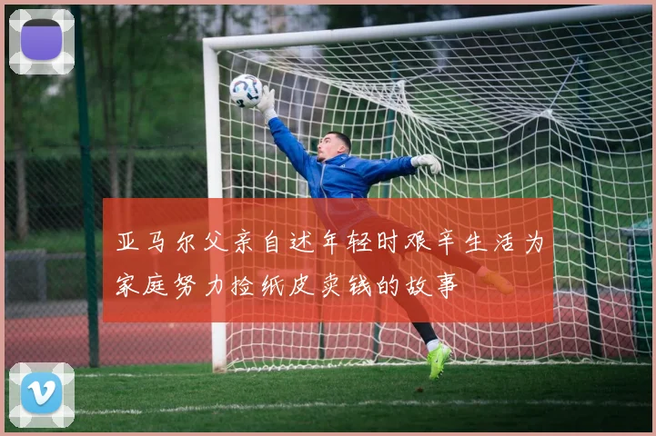 亚马尔父亲自述年轻时艰辛生活为家庭努力捡纸皮卖钱的故事