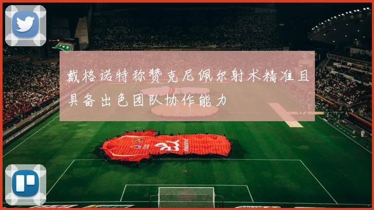 戴格诺特称赞克尼佩尔射术精准且具备出色团队协作能力