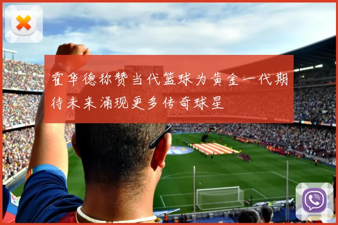 霍华德称赞当代篮球为黄金一代期待未来涌现更多传奇球星