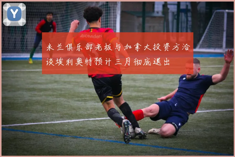 米兰俱乐部老板与加拿大投资方洽谈埃利奥特预计三月彻底退出