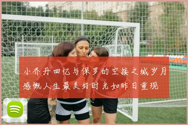 小乔丹回忆与保罗的空接之城岁月感慨人生最美好时光如昨日重现