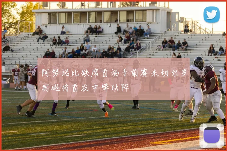 阿努诺比缺席首场季前赛米切尔罗宾逊将首发中锋助阵