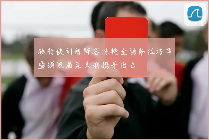 独行侠训练阵容惊艳全场弗拉格华盛顿浓眉莱夫利携手出击