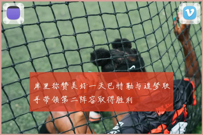 库里称赞美好一天巴特勒与追梦联手带领第二阵容取得胜利