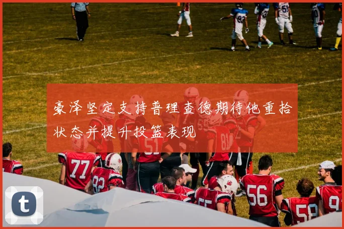 豪泽坚定支持普理查德期待他重拾状态并提升投篮表现