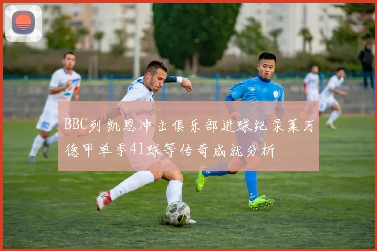 BBC列凯恩冲击俱乐部进球纪录莱万德甲单季41球等传奇成就分析