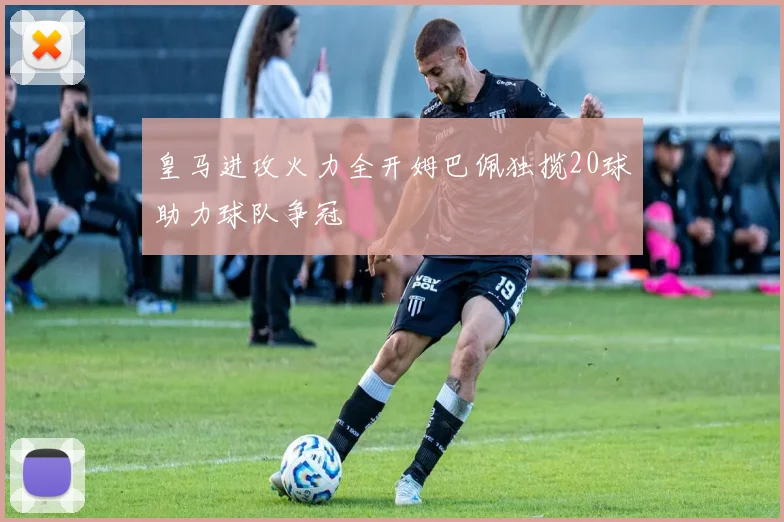 皇马进攻火力全开姆巴佩独揽20球助力球队争冠