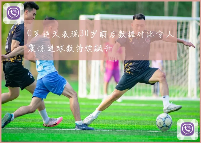 C罗逆天表现30岁前后数据对比令人震惊进球数持续飙升