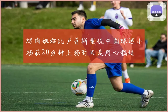 烤肉姐称比卢普斯重视中国球迷小杨获20分钟上场时间是用心栽培