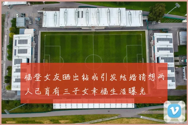 福登女友晒出钻戒引发结婚猜想两人已育有三子女幸福生活曝光