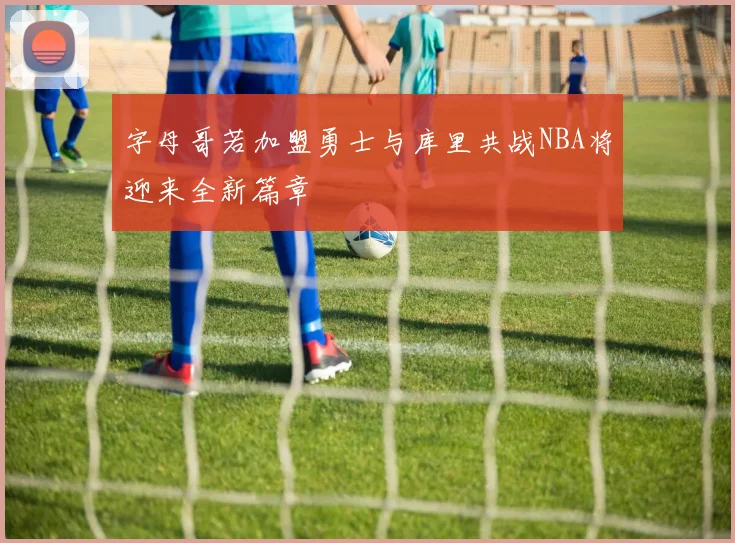 字母哥若加盟勇士与库里共战NBA将迎来全新篇章