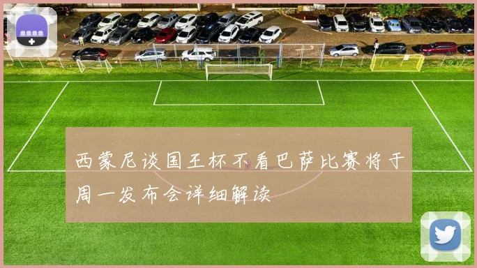 西蒙尼谈国王杯不看巴萨比赛将于周一发布会详细解读