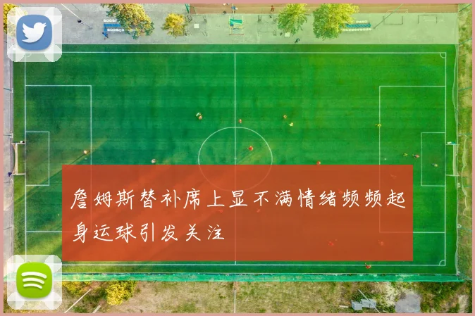 詹姆斯替补席上显不满情绪频频起身运球引发关注