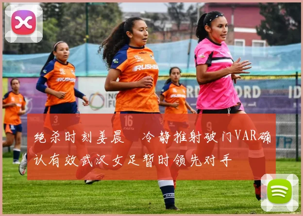 绝杀时刻姜晨璟冷静推射破门VAR确认有效武汉女足暂时领先对手