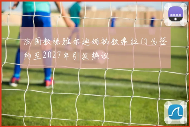 法国教练雅尔迪姆执教弗拉门戈签约至2027年引发热议