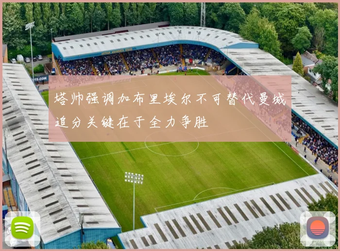 塔帅强调加布里埃尔不可替代曼城追分关键在于全力争胜