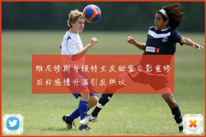 维尼修斯与模特女友甜蜜合影重修旧好感情升温引发热议
