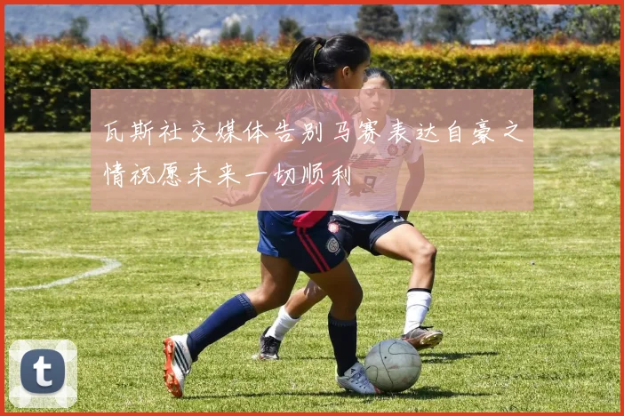 瓦斯社交媒体告别马赛表达自豪之情祝愿未来一切顺利