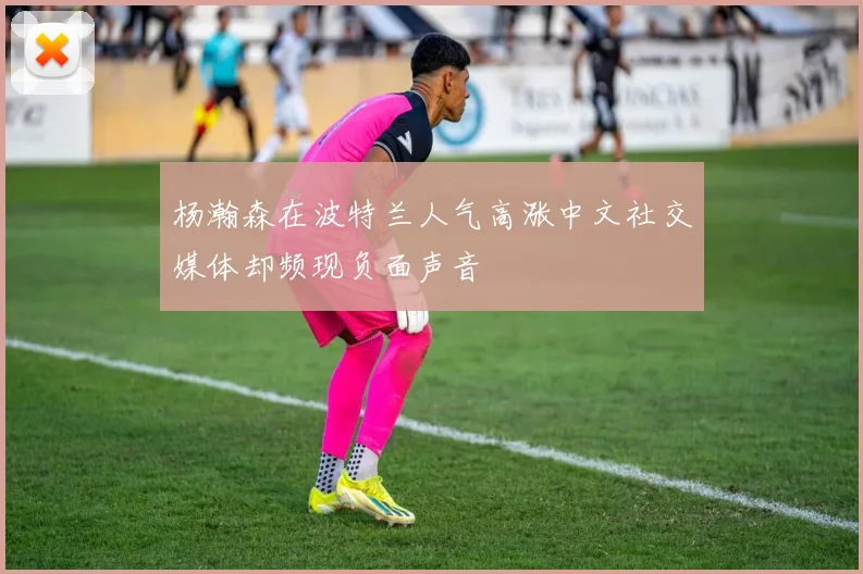 杨瀚森在波特兰人气高涨中文社交媒体却频现负面声音