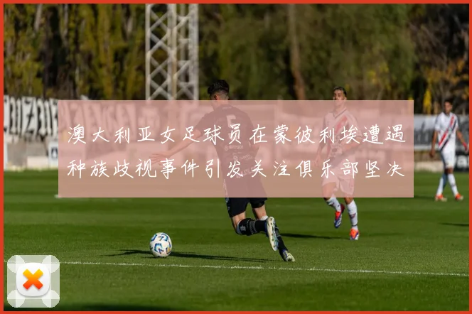澳大利亚女足球员在蒙彼利埃遭遇种族歧视事件引发关注俱乐部坚决否认
