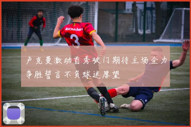 卢克曼激动首秀破门期待主场全力争胜誓言不负球迷厚望