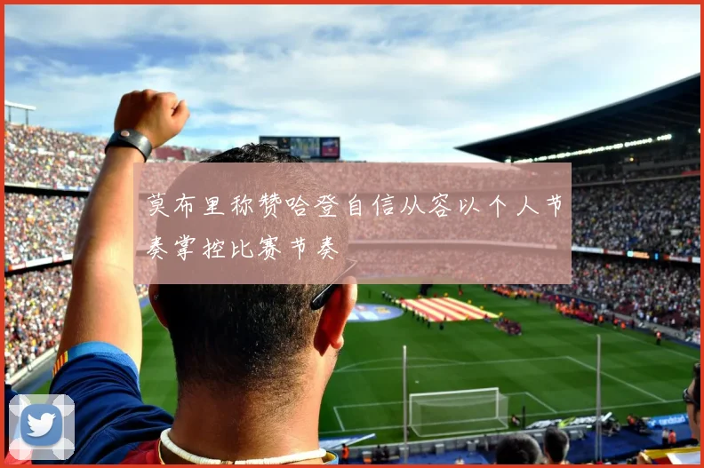 莫布里称赞哈登自信从容以个人节奏掌控比赛节奏