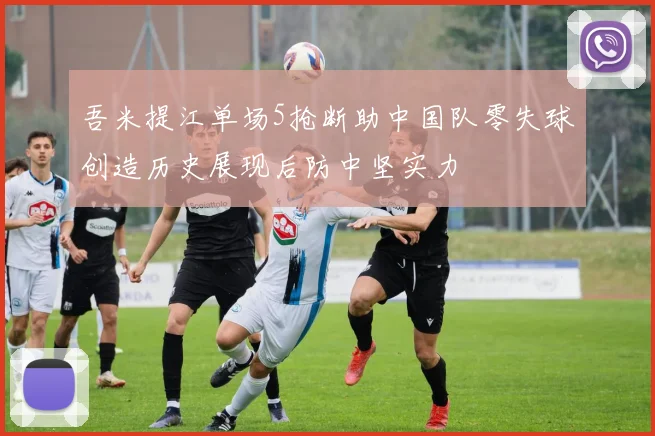 吾米提江单场5抢断助中国队零失球创造历史展现后防中坚实力
