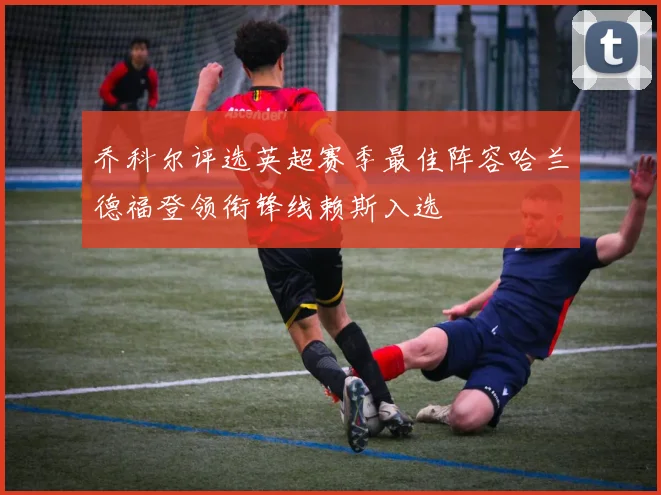 乔科尔评选英超赛季最佳阵容哈兰德福登领衔锋线赖斯入选