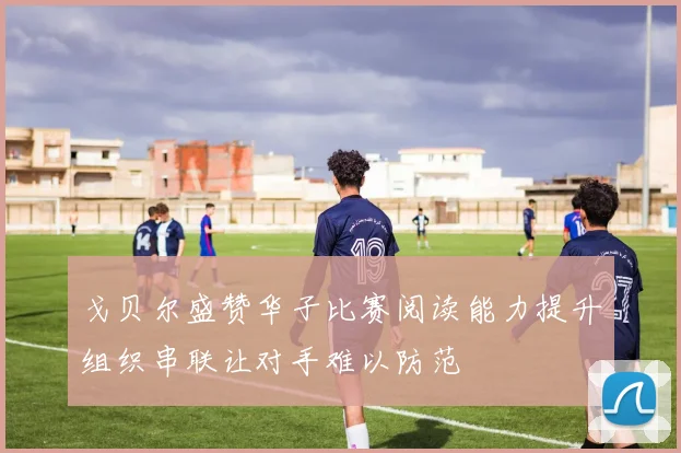 戈贝尔盛赞华子比赛阅读能力提升组织串联让对手难以防范