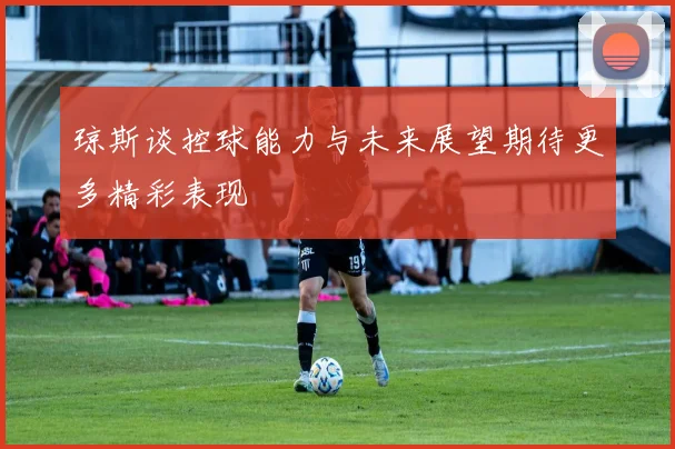 琼斯谈控球能力与未来展望期待更多精彩表现