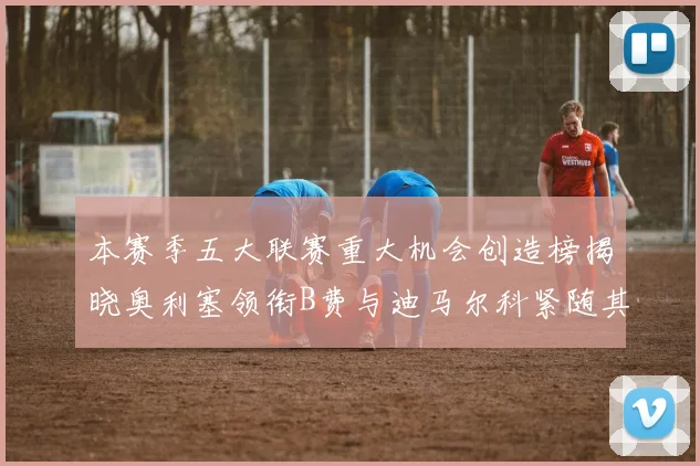 本赛季五大联赛重大机会创造榜揭晓奥利塞领衔B费与迪马尔科紧随其后