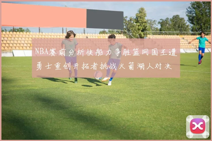 NBA赛前分析快船力争胜篮网国王遭勇士重创开拓者挑战火箭湖人对决雄鹿艰难