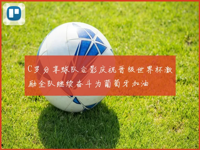 C罗分享球队合影庆祝晋级世界杯激励全队继续奋斗为葡萄牙加油