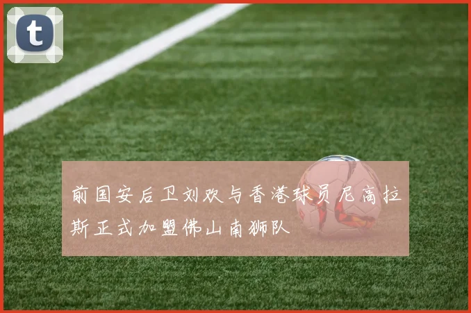 前国安后卫刘欢与香港球员尼高拉斯正式加盟佛山南狮队