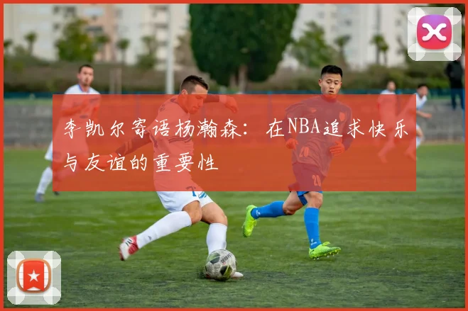李凯尔寄语杨瀚森：在NBA追求快乐与友谊的重要性