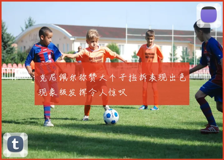 克尼佩尔称赞大个子挡拆表现出色现象级发挥令人惊叹