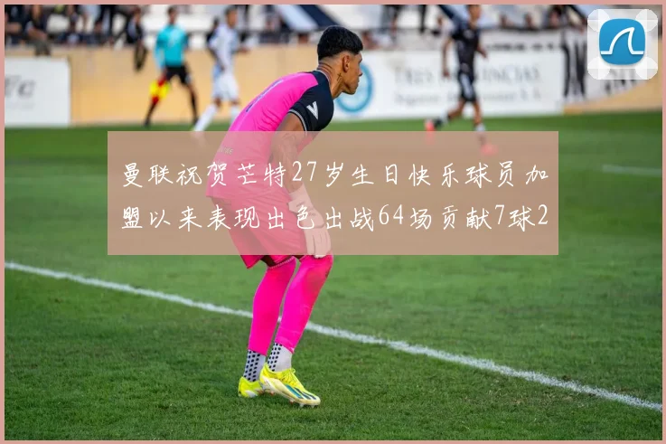 曼联祝贺芒特27岁生日快乐球员加盟以来表现出色出战64场贡献7球2助
