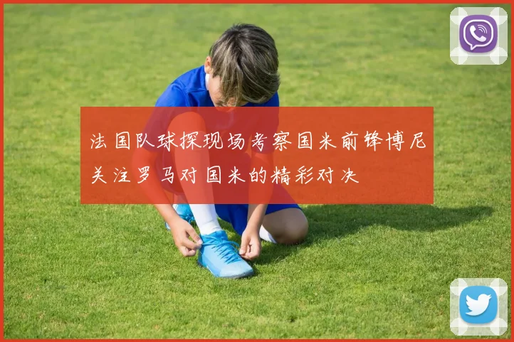法国队球探现场考察国米前锋博尼关注罗马对国米的精彩对决
