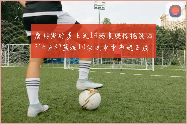 詹姆斯对勇士近14场表现惊艳场均316分87篮板10助攻命中率超五成
