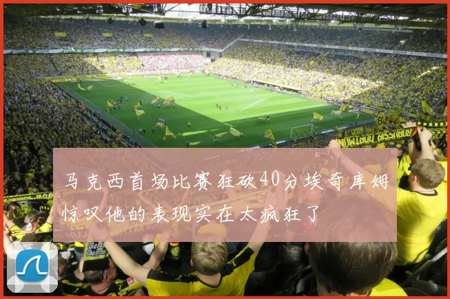 马克西首场比赛狂砍40分埃奇库姆惊叹他的表现实在太疯狂了