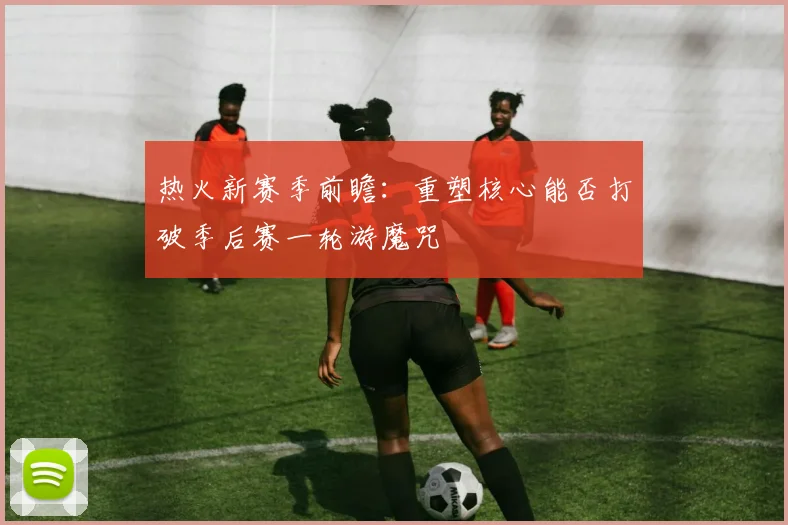 热火新赛季前瞻：重塑核心能否打破季后赛一轮游魔咒