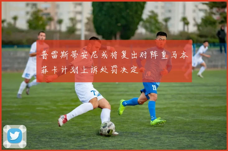 普雷斯蒂安尼或将复出对阵皇马本菲卡计划上诉处罚决定