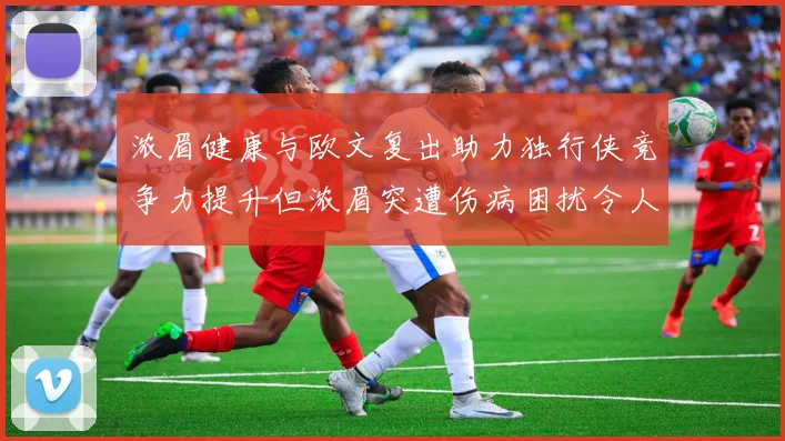 浓眉健康与欧文复出助力独行侠竞争力提升但浓眉突遭伤病困扰令人担忧