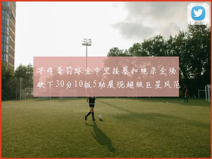 字母哥罚球全中空接暴扣绝杀全场砍下30分10板5助展现超级巨星风范