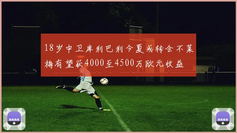 18岁中卫库利巴利今夏或转会不莱梅有望获4000至4500万欧元收益